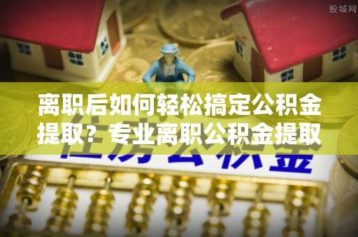 武清离职后如何轻松搞定公积金提取？专业离职公积金提取代办服务助你一臂之力