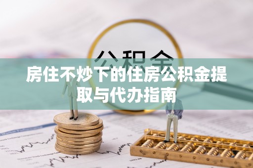 武清房住不炒下的住房公积金提取与代办指南