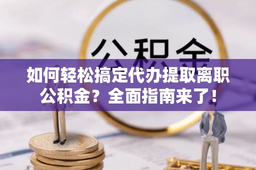 武清如何轻松搞定代办提取离职公积金？全面指南来了！