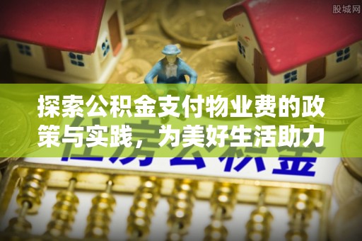 武清探索公积金支付物业费的政策与实践，为美好生活助力