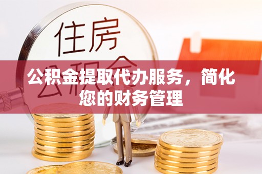 武清公积金提取代办服务，简化您的财务管理