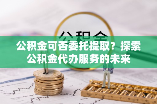 武清公积金可否委托提取？探索公积金代办服务的未来