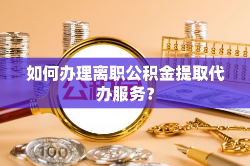 武清如何办理离职公积金提取代办服务？