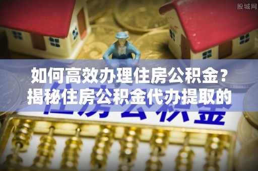 武清如何高效办理住房公积金？揭秘住房公积金代办提取的全流程与优势