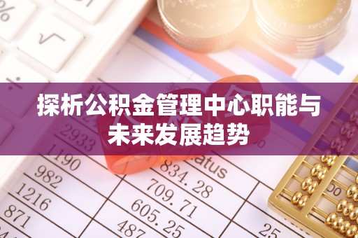 武清探析公积金管理中心职能与未来发展趋势