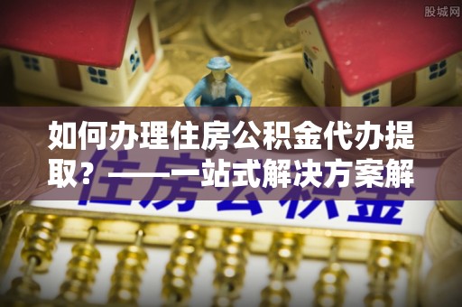 武清如何办理住房公积金代办提取？——一站式解决方案解析