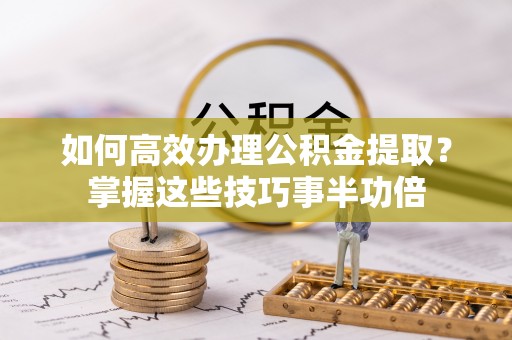 武清如何高效办理公积金提取？掌握这些技巧事半功倍