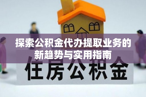 武清探索公积金代办提取业务的新趋势与实用指南