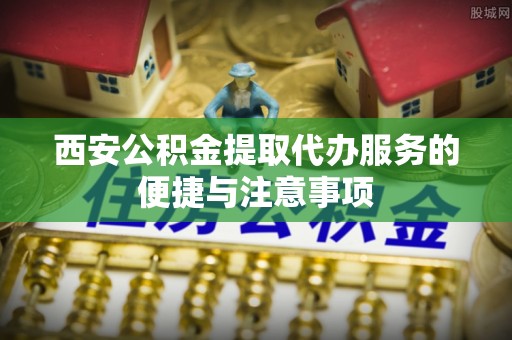 武清西安公积金提取代办服务的便捷与注意事项