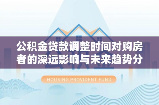 武清公积金贷款调整时间对购房者的深远影响与未来趋势分析