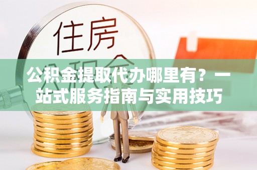 武清公积金提取代办哪里有？一站式服务指南与实用技巧