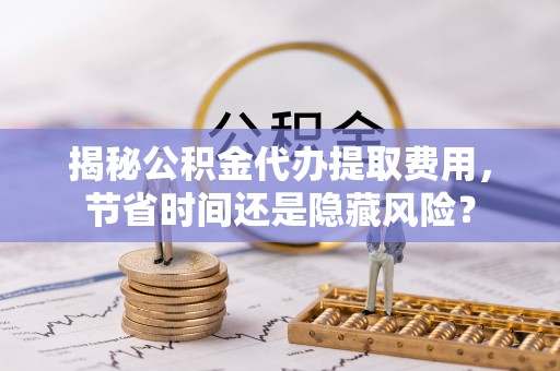 武清揭秘公积金代办提取费用，节省时间还是隐藏风险？