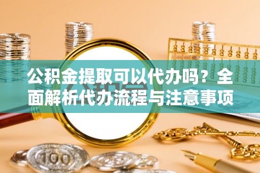 武清公积金提取可以代办吗？全面解析代办流程与注意事项