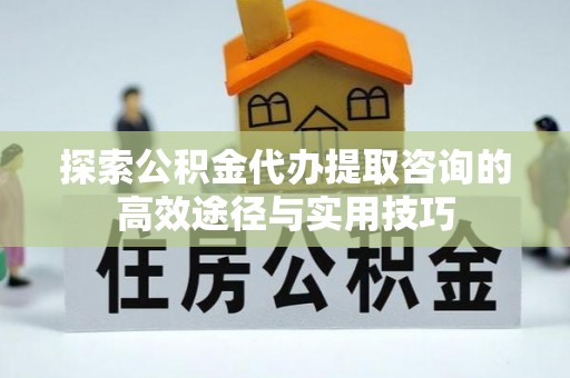 武清探索公积金代办提取咨询的高效途径与实用技巧