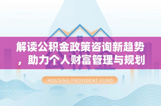 武清解读公积金政策咨询新趋势，助力个人财富管理与规划
